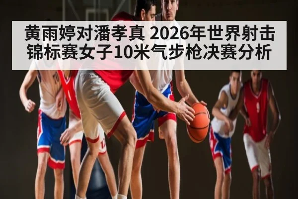 黄雨婷对潘孝真 2026年世界射击锦标赛女子10米气步枪决赛分析（kaiyun）